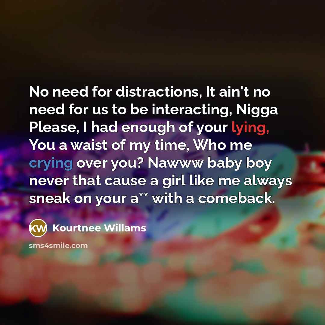 “No need for distractions, It ain't no need for us to be interacting, Nigga Please, I had enough of your lying, You a waist of my time, Who me crying over you? Nawww baby boy never that cause a girl like me always sneak on your a** with a comeback.” quote by Kourtnee Willams