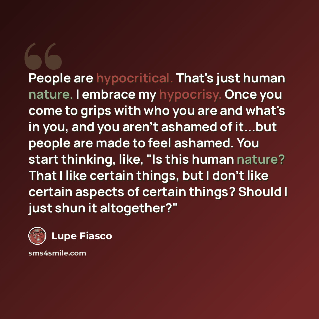“People are hypocritical. That's just human nature. I embrace my hypocrisy. Once you come to grips with who you are and what's in you, and you aren't ashamed of it...but people are made to feel ashamed. You start thinking, like, "Is this human nature? That I like certain things, but I don't like…” quote by Lupe Fiasco