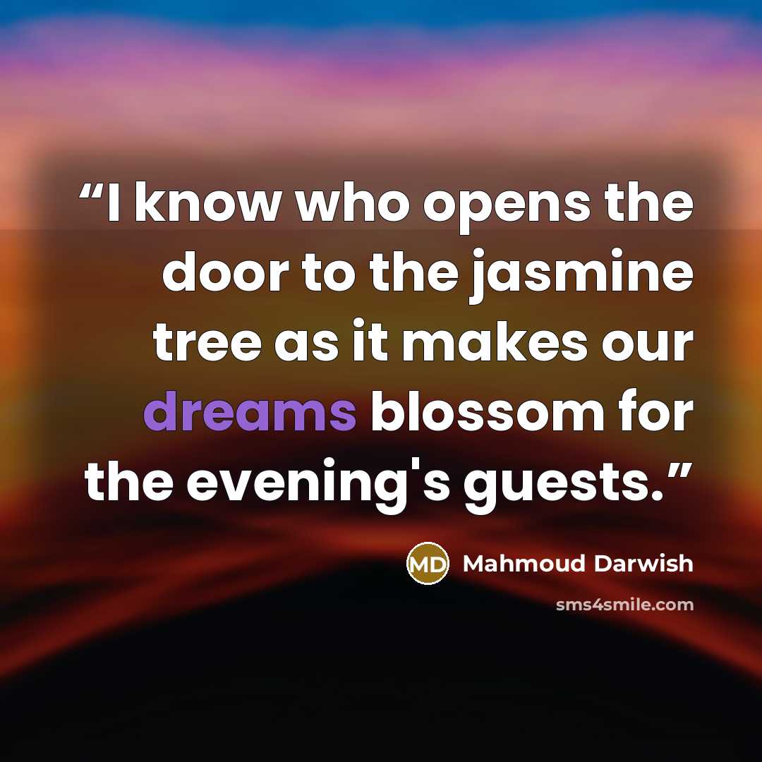 “I know who opens the door to the jasmine tree as it makes our dreams blossom for the evening's guests.” quote by Mahmoud Darwish