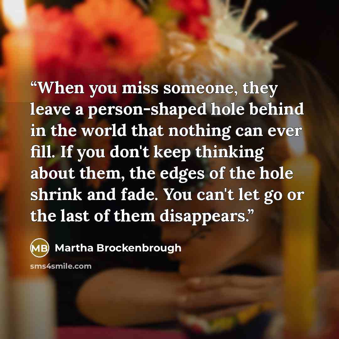 “When you miss someone, they leave a person-shaped hole behind in the world that nothing can ever fill. If you don't keep thinking about them, the edges of the hole shrink and fade. You can't let go or the last of them disappears.” quote by Martha Brockenbrough