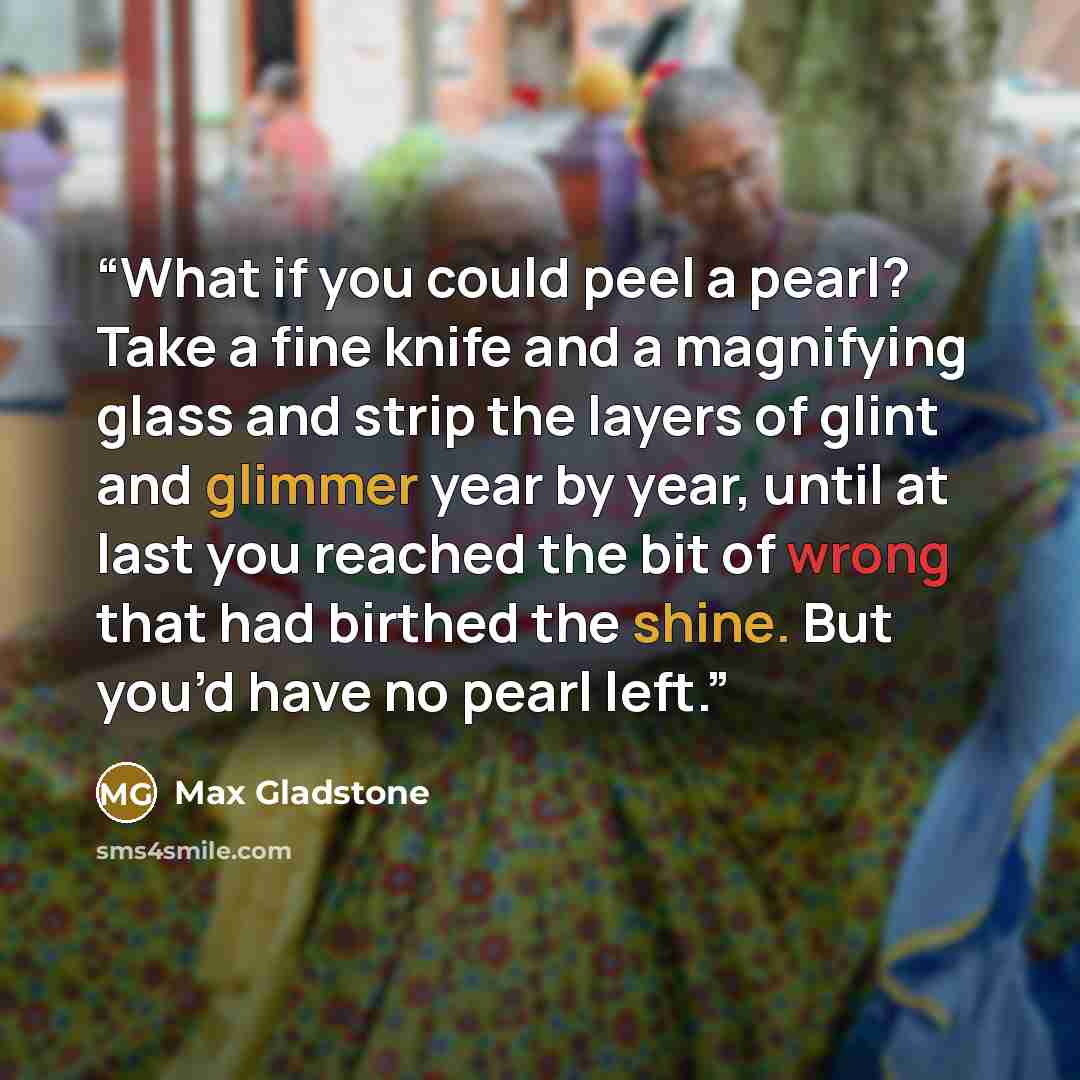 “What if you could peel a pearl? Take a fine knife and a magnifying glass and strip the layers of glint and glimmer year by year, until at last you reached the bit of wrong that had birthed the shine. But you’d have no pearl left.” quote by Max Gladstone