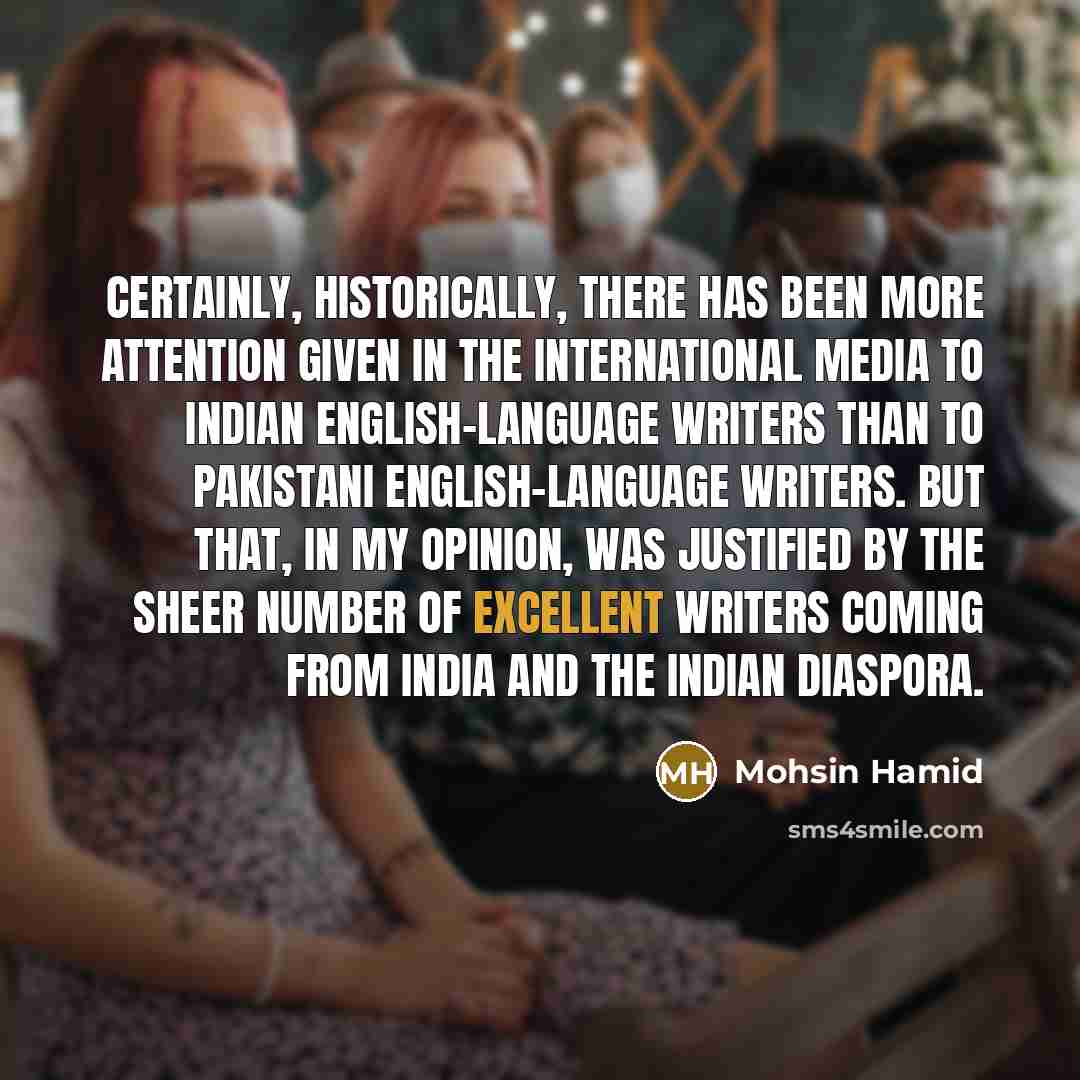 “Certainly, historically, there has been more attention given in the international media to Indian English-language writers than to Pakistani English-language writers. But that, in my opinion, was justified by the sheer number of excellent writers coming from India and the Indian diaspora.” quote by Mohsin Hamid