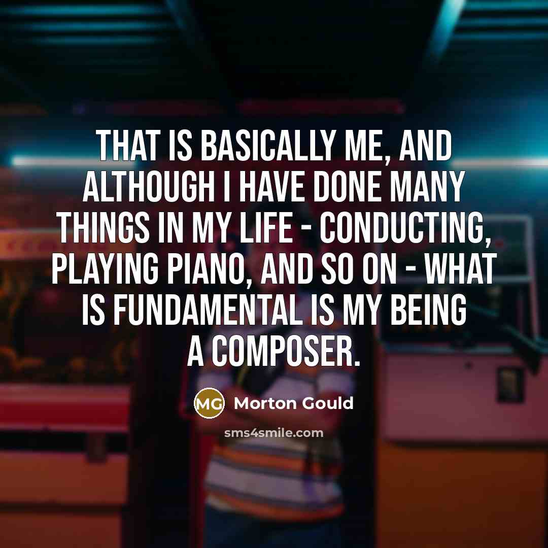 “That is basically me, and although I have done many things in my life - conducting, playing piano, and so on - what is fundamental is my being a composer.” quote by Morton Gould