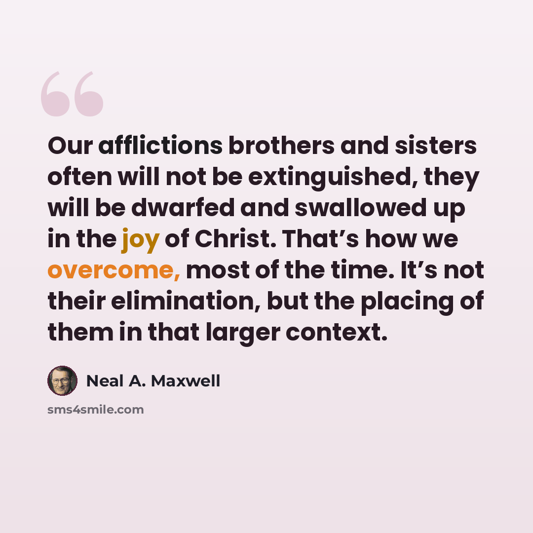 “Our afflictions brothers and sisters often will not be extinguished, they will be dwarfed and swallowed up in the joy of Christ. That’s how we overcome, most of the time. It’s not their elimination, but the placing of them in that larger context.” quote by Neal A. Maxwell