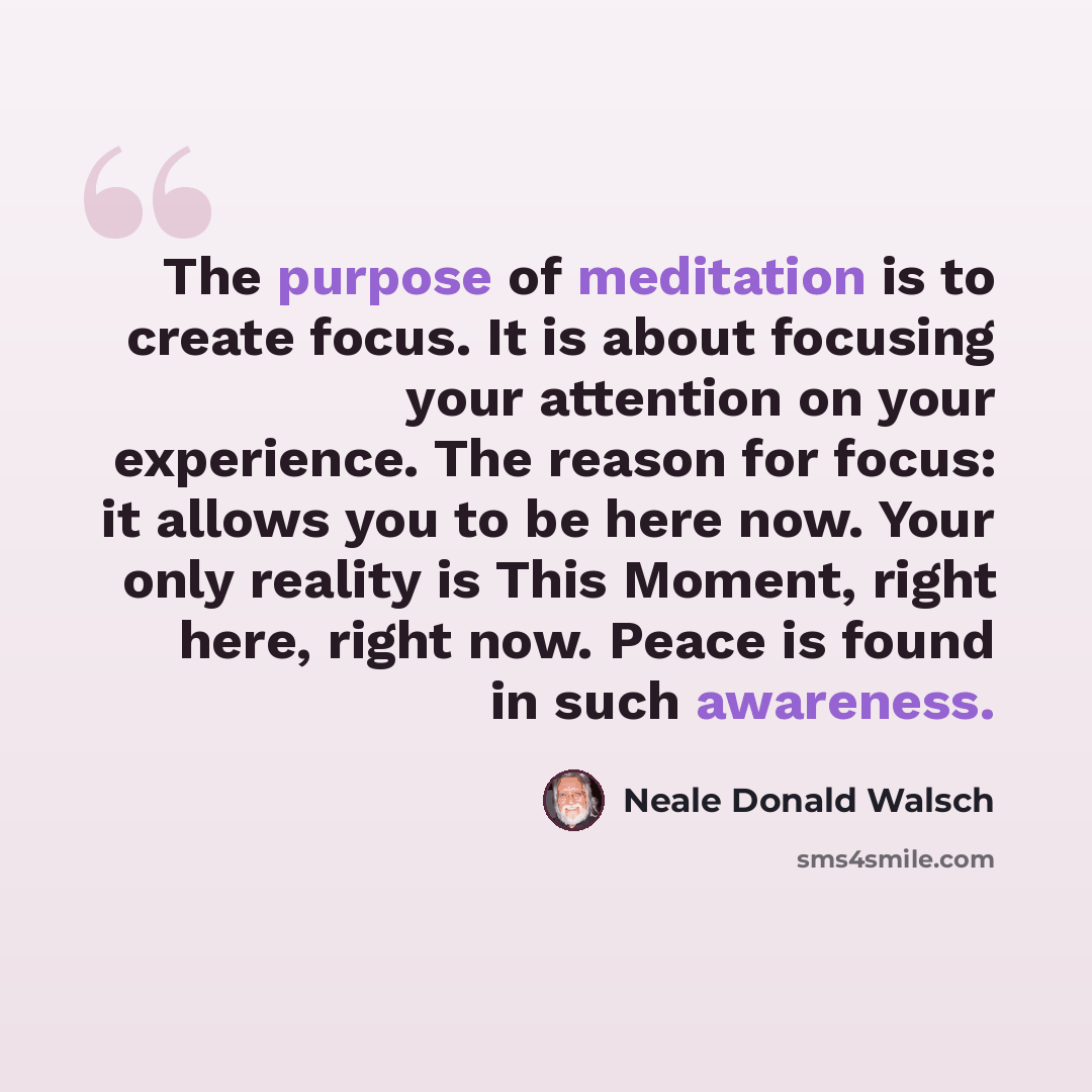 “The purpose of meditation is to create focus. It is about focusing your attention on your experience. The reason for focus: it allows you to be here now. Your only reality is This Moment, right here, right now. Peace is found in such awareness.” quote by Neale Donald Walsch