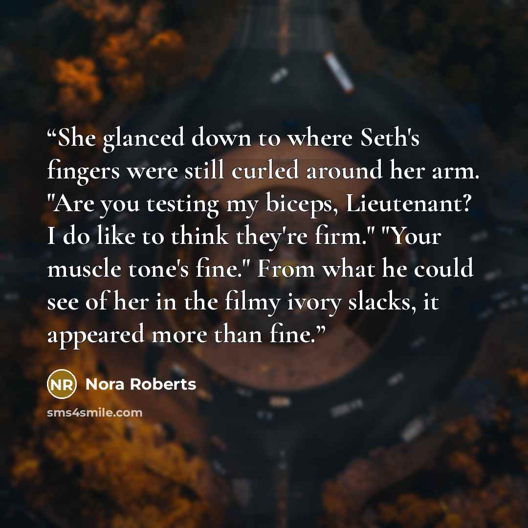 “She glanced down to where Seth's fingers were still curled around her arm. "Are you testing my biceps, Lieutenant? I do like to think they're firm." "Your muscle tone's fine." From what he could see of her in the filmy ivory slacks, it appeared more than fine.” quote by Nora Roberts