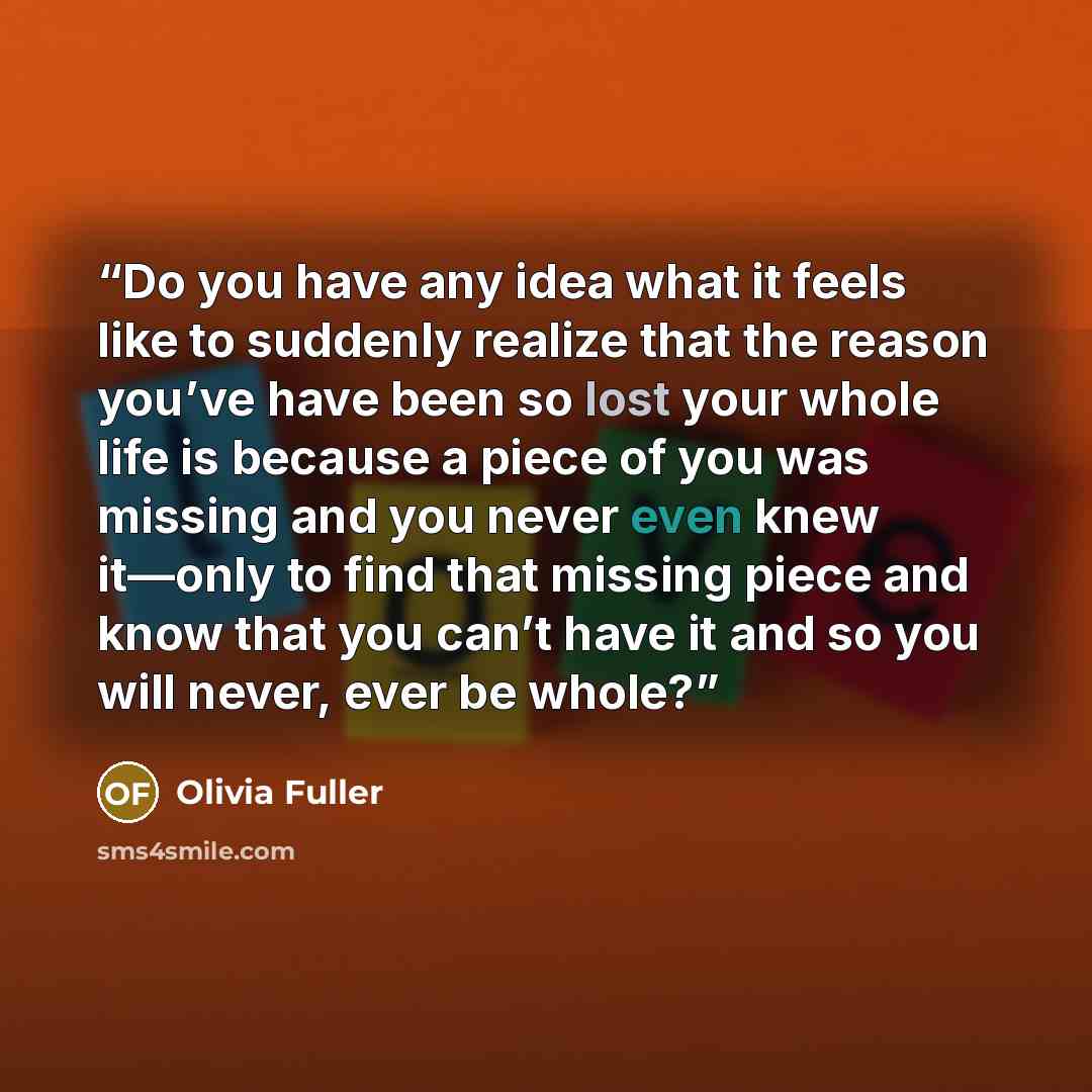 “Do you have any idea what it feels like to suddenly realize that the reason you’ve have been so lost your whole life is because a piece of you was missing and you never even knew it—only to find that missing piece and know that you can’t have it and so you will never, ever be whole?” quote by Olivia Fuller