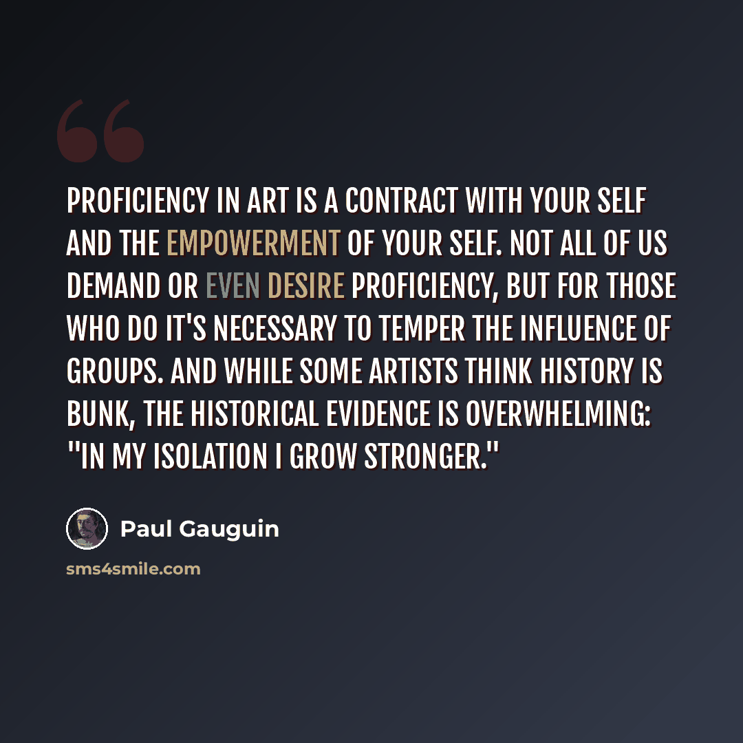 “Proficiency in art is a contract with your self and the empowerment of your self. Not all of us demand or even desire proficiency, but for those who do it's necessary to temper the influence of groups. And while some artists think history is bunk, the historical evidence is overwhelming: "In my…” quote by Paul Gauguin