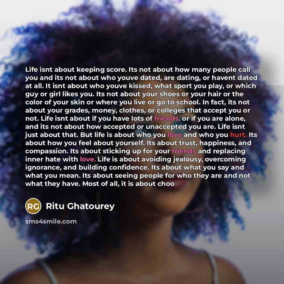 “Life isnt about keeping score. Its not about how many people call you and its not about who youve dated, are dating, or havent dated at all. It isnt about who youve kissed, what sport you play, or which guy or girl likes you. Its not about your shoes or your hair or the color of your skin or where…” quote by Ritu Ghatourey