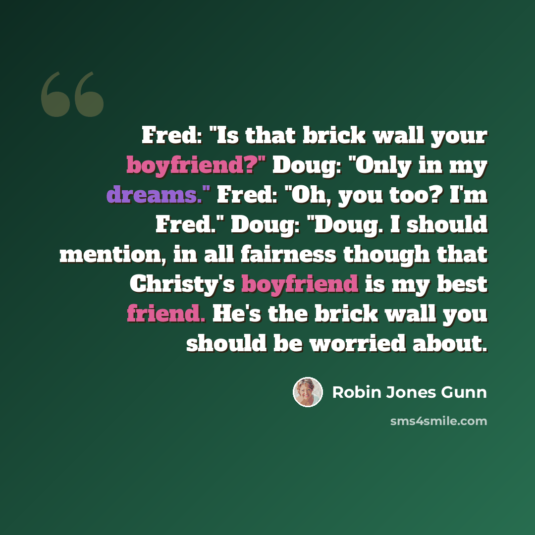 “Fred: "Is that brick wall your boyfriend?" Doug: "Only in my dreams." Fred: "Oh, you too? I'm Fred." Doug: "Doug. I should mention, in all fairness though that Christy's boyfriend is my best friend. He's the brick wall you should be worried about.” quote by Robin Jones Gunn