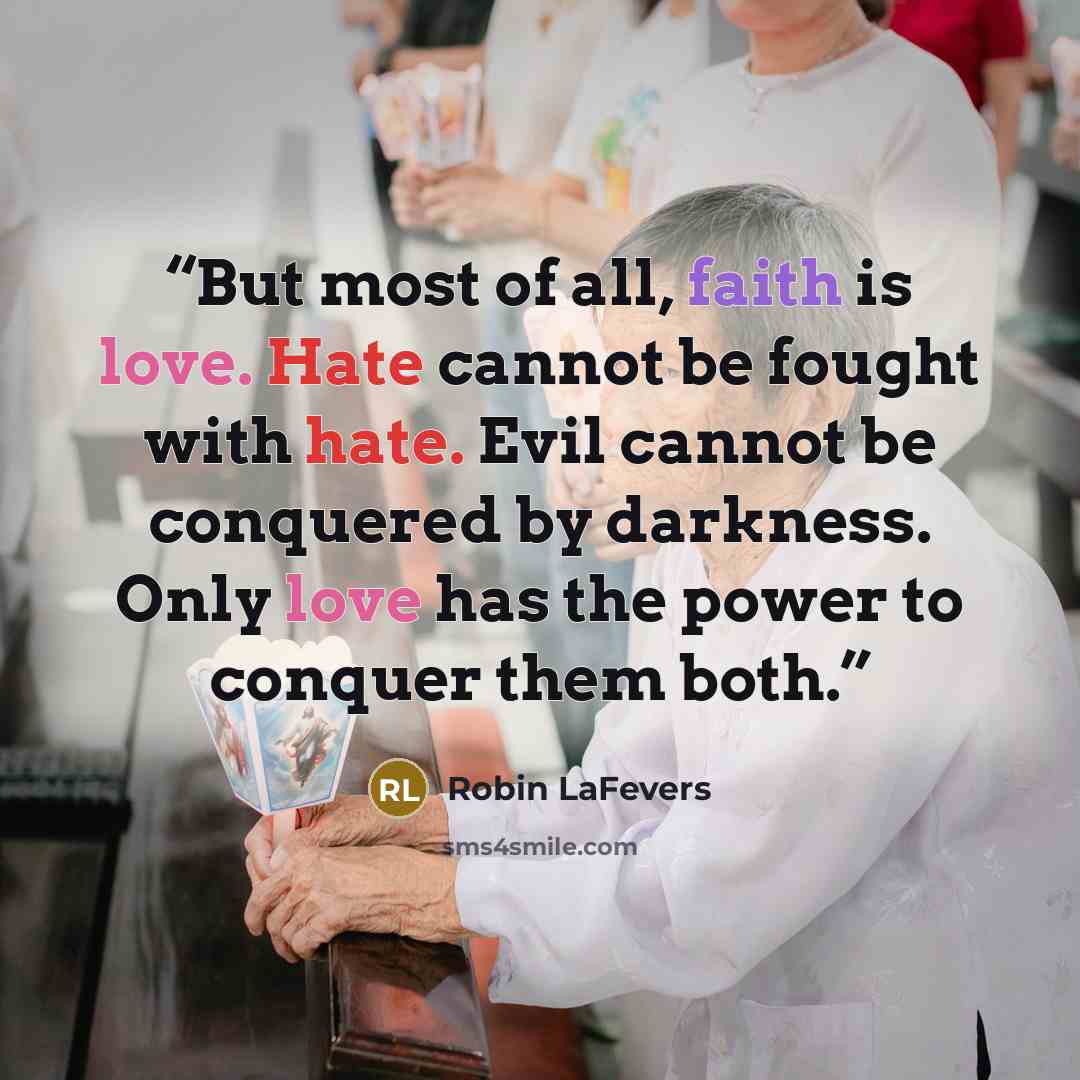 “But most of all, faith is love. Hate cannot be fought with hate. Evil cannot be conquered by darkness. Only love has the power to conquer them both.” quote by Robin LaFevers