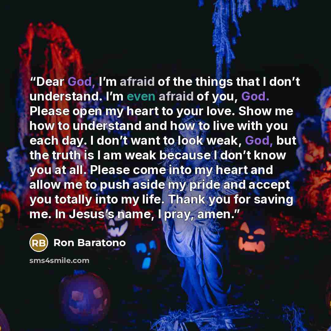 “Dear God, I’m afraid of the things that I don’t understand. I’m even afraid of you, God. Please open my heart to your love. Show me how to understand and how to live with you each day. I don’t want to look weak, God, but the truth is I am weak because I don’t know you at all. Please come into my…” quote by Ron Baratono