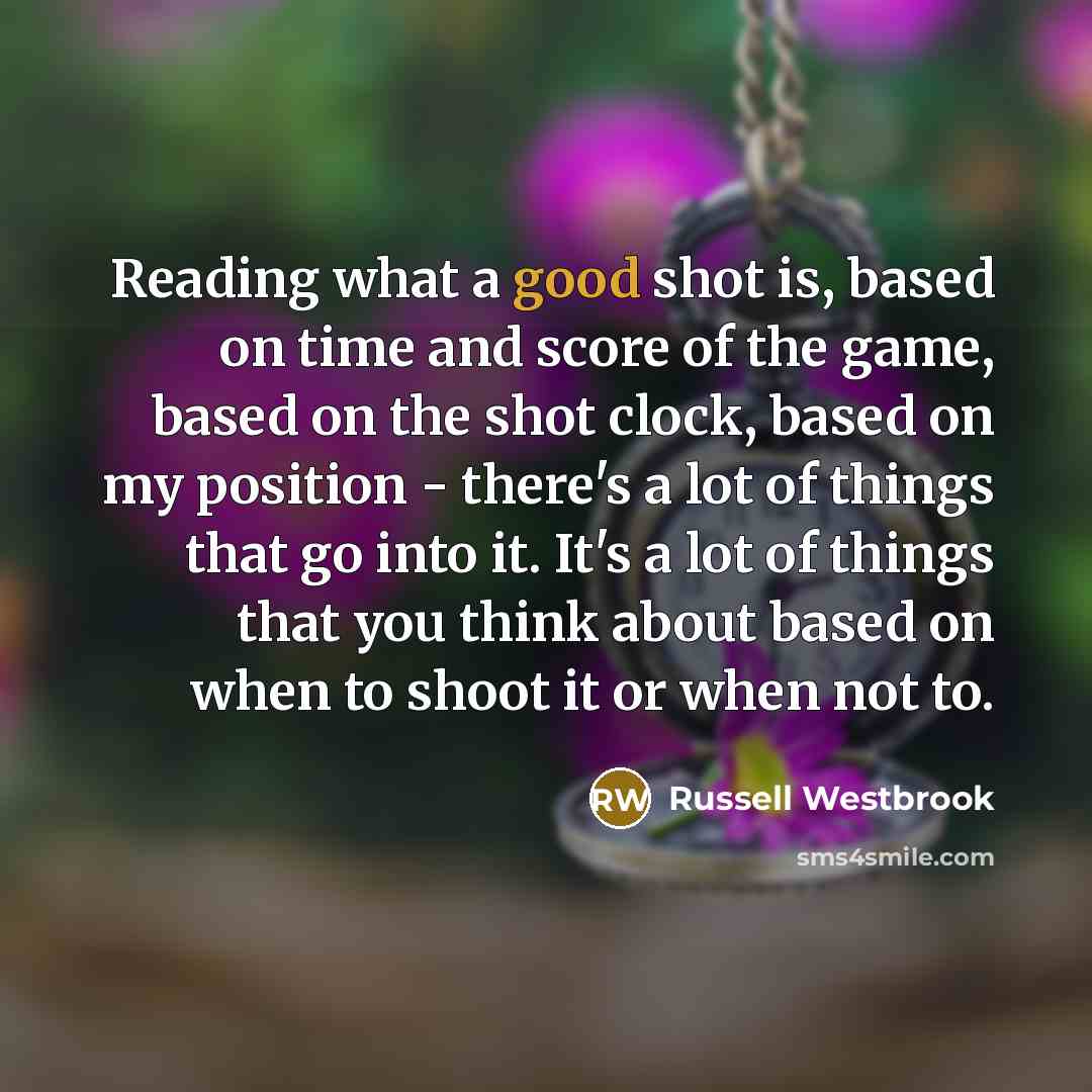 “Reading what a good shot is, based on time and score of the game, based on the shot clock, based on my position - there's a lot of things that go into it. It's a lot of things that you think about based on when to shoot it or when not to.” quote by Russell Westbrook