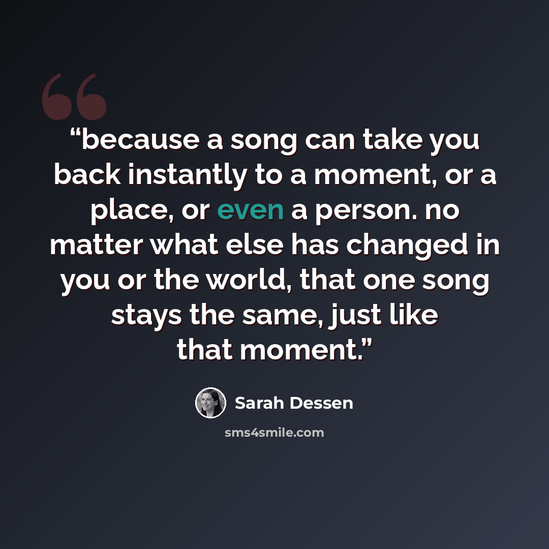 “because a song can take you back instantly to a moment, or a place, or even a person. no matter what else has changed in you or the world, that one song stays the same, just like that moment.” quote by Sarah Dessen