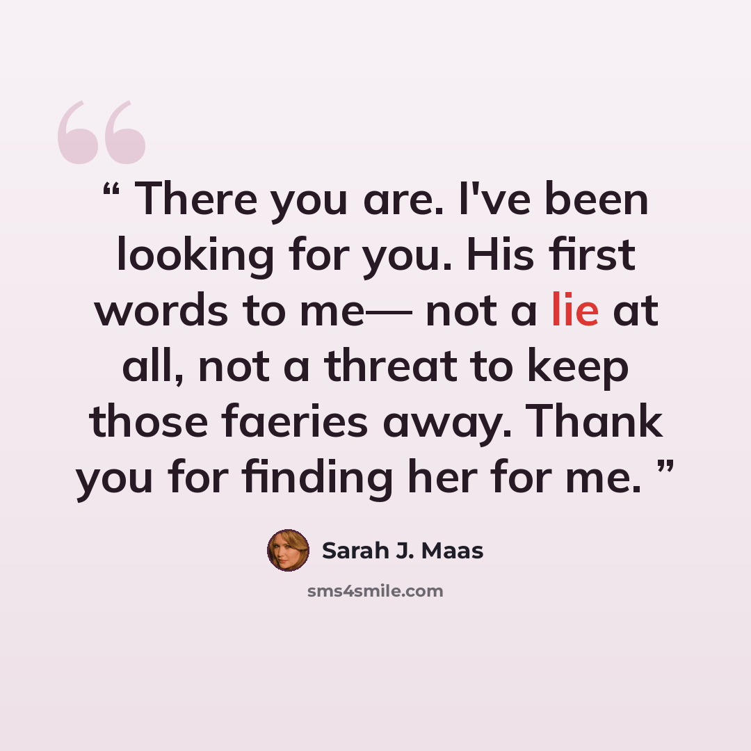 “There you are. I've been looking for you. His first words to me— not a lie at all, not a threat to keep those faeries away. Thank you for finding her for me.” quote by Sarah J. Maas