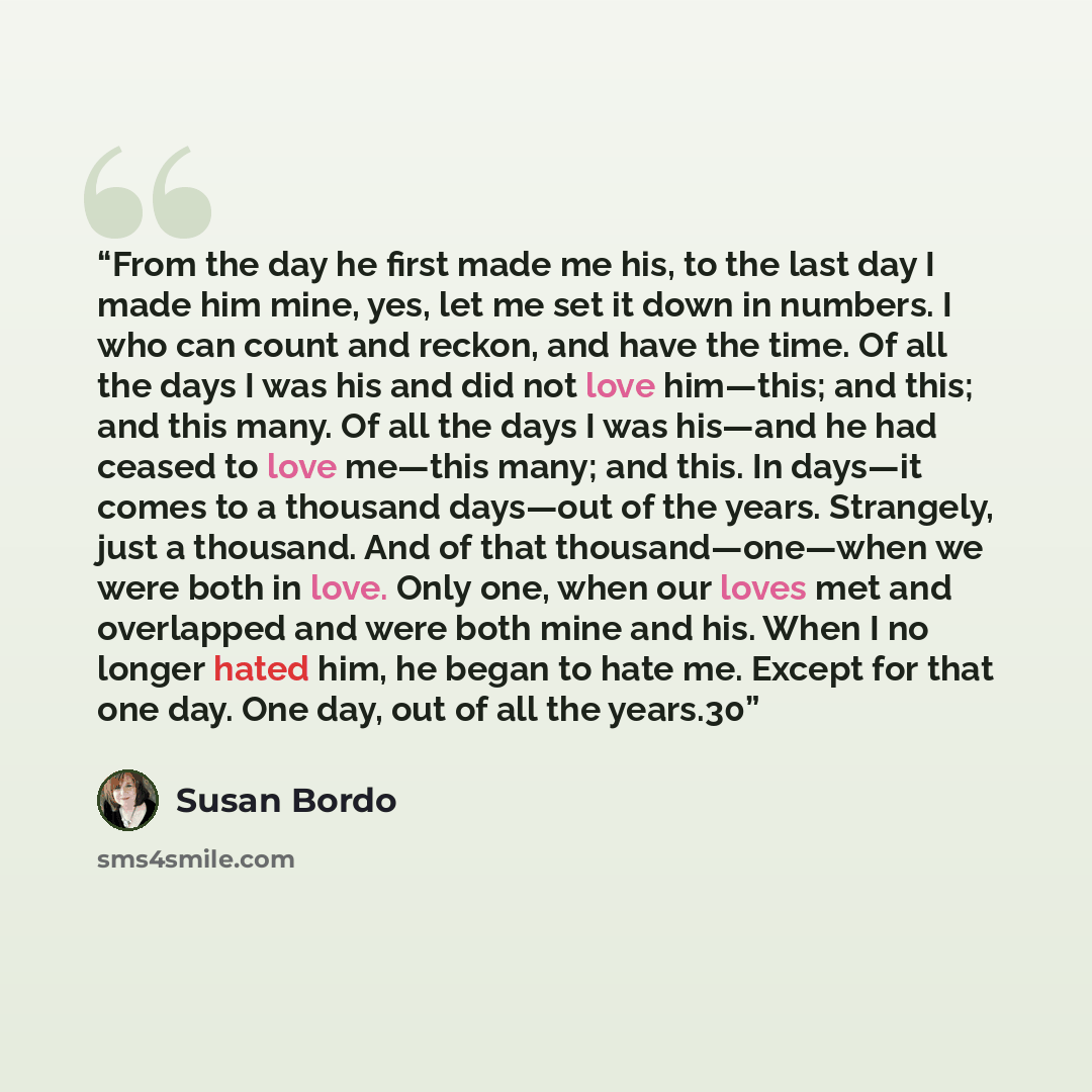 “From the day he first made me his, to the last day I made him mine, yes, let me set it down in numbers. I who can count and reckon, and have the time. Of all the days I was his and did not love him—this; and this; and this many. Of all the days I was his—and he had ceased to love me—this many; and…” quote by Susan Bordo