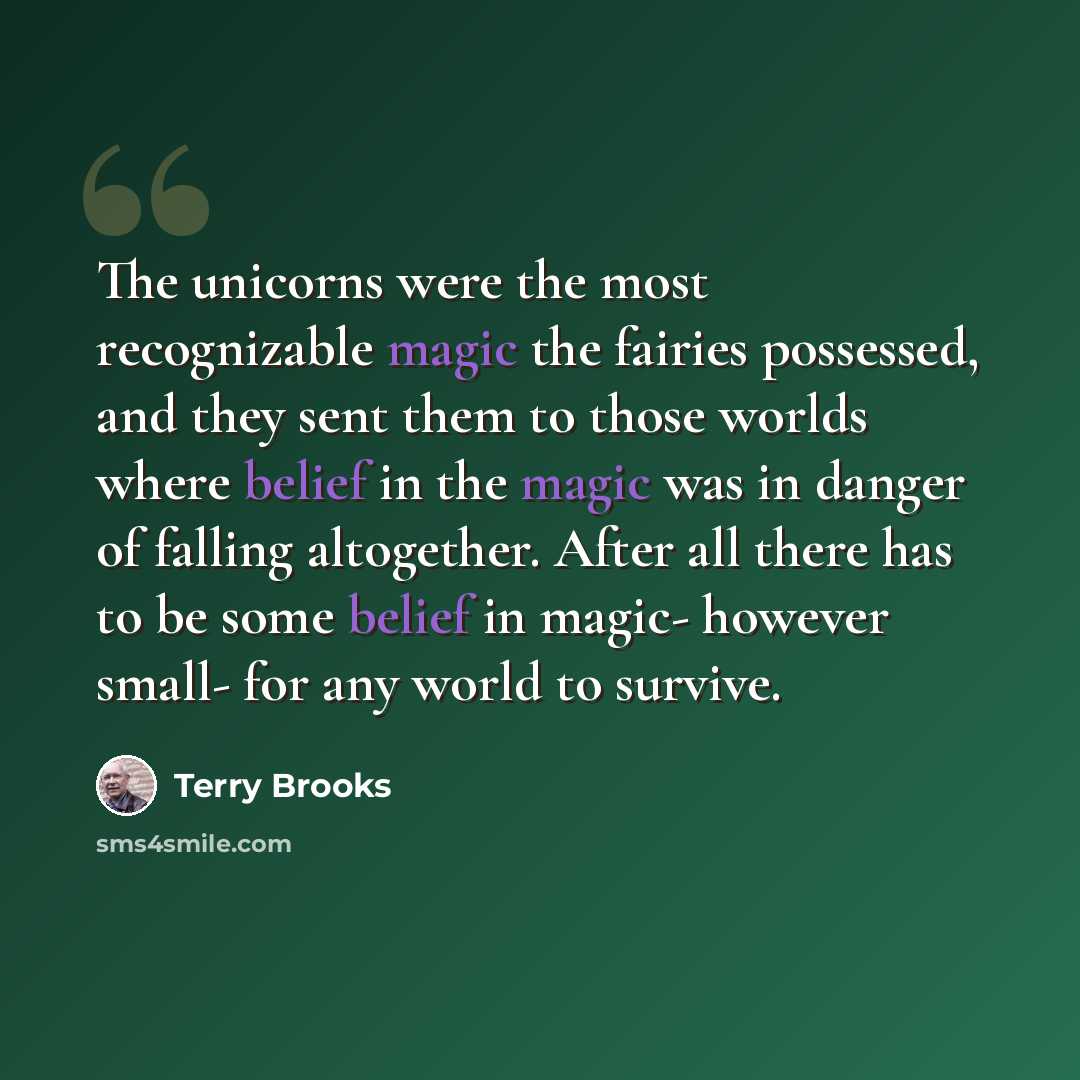 “The unicorns were the most recognizable magic the fairies possessed, and they sent them to those worlds where belief in the magic was in danger of falling altogether. After all there has to be some belief in magic- however small- for any world to survive.” quote by Terry Brooks