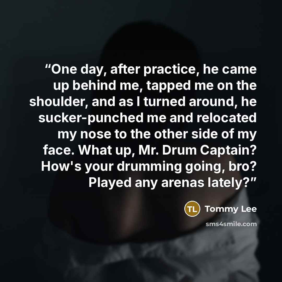 “One day, after practice, he came up behind me, tapped me on the shoulder, and as I turned around, he sucker-punched me and relocated my nose to the other side of my face. What up, Mr. Drum Captain? How's your drumming going, bro? Played any arenas lately?” quote by Tommy Lee