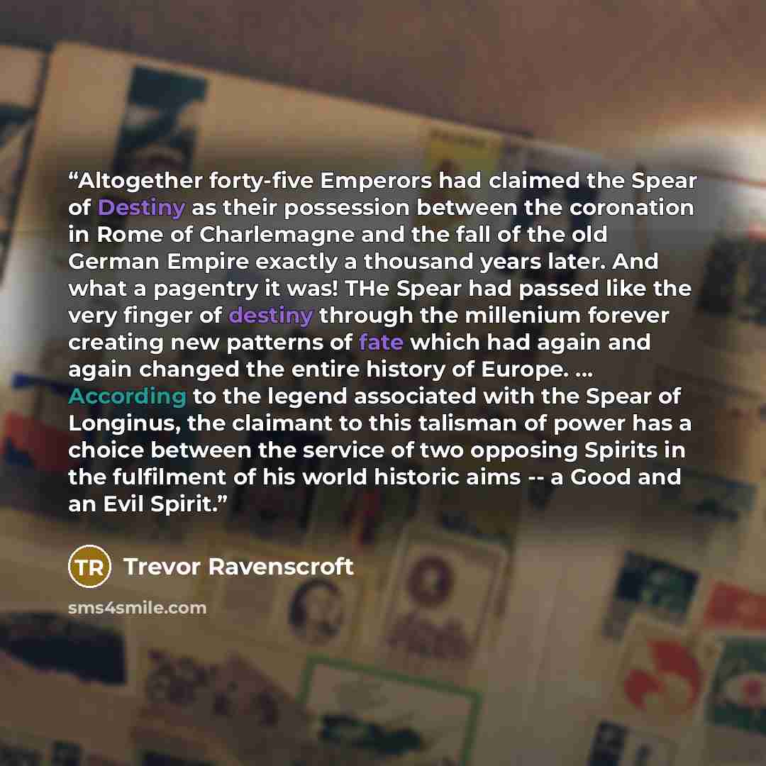 “Altogether forty-five Emperors had claimed the Spear of Destiny as their possession between the coronation in Rome of Charlemagne and the fall of the old German Empire exactly a thousand years later. And what a pagentry it was! THe Spear had passed like the very finger of destiny through the…” quote by Trevor Ravenscroft