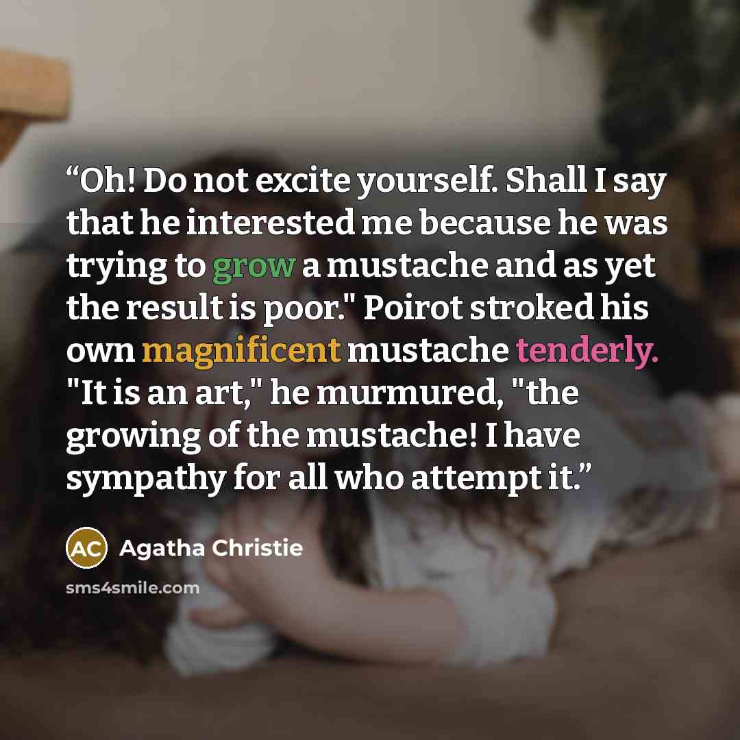 “Oh! Do not excite yourself. Shall I say that he interested me because he was trying to grow a mustache and as yet the result is poor." Poirot stroked his own magnificent mustache tenderly. "It is an art," he murmured, "the growing of the mustache! I have sympathy for all who attempt it.” quote by Agatha Christie