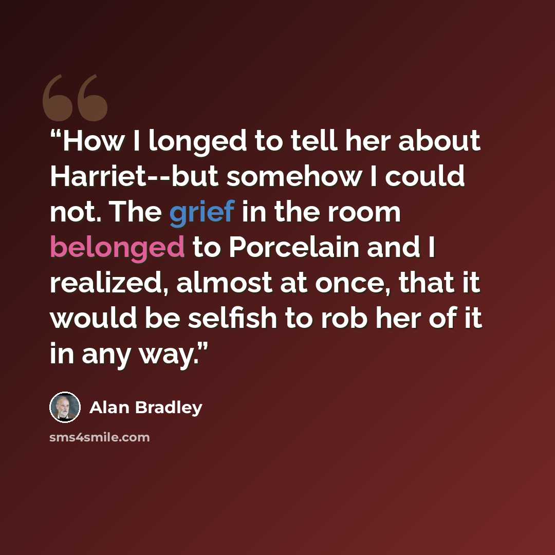 “How I longed to tell her about Harriet--but somehow I could not. The grief in the room belonged to Porcelain and I realized, almost at once, that it would be selfish to rob her of it in any way.” quote by Alan Bradley