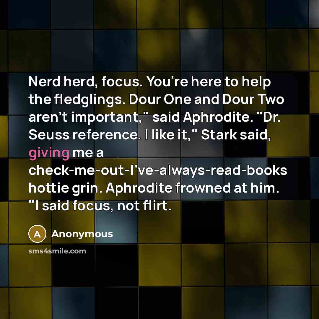 “Nerd herd, focus. You're here to help the fledglings. Dour One and Dour Two aren't important," said Aphrodite. "Dr. Seuss reference. I like it," Stark said, giving me a check-me-out-I've-always-read-books hottie grin. Aphrodite frowned at him. "I said focus, not flirt.” quote by Anonymous
