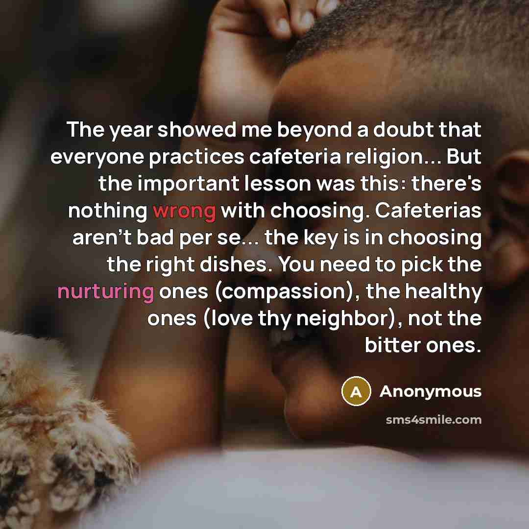 “The year showed me beyond a doubt that everyone practices cafeteria religion... But the important lesson was this: there's nothing wrong with choosing. Cafeterias aren't bad per se... the key is in choosing the right dishes. You need to pick the nurturing ones (compassion), the healthy ones (love…” quote by Anonymous
