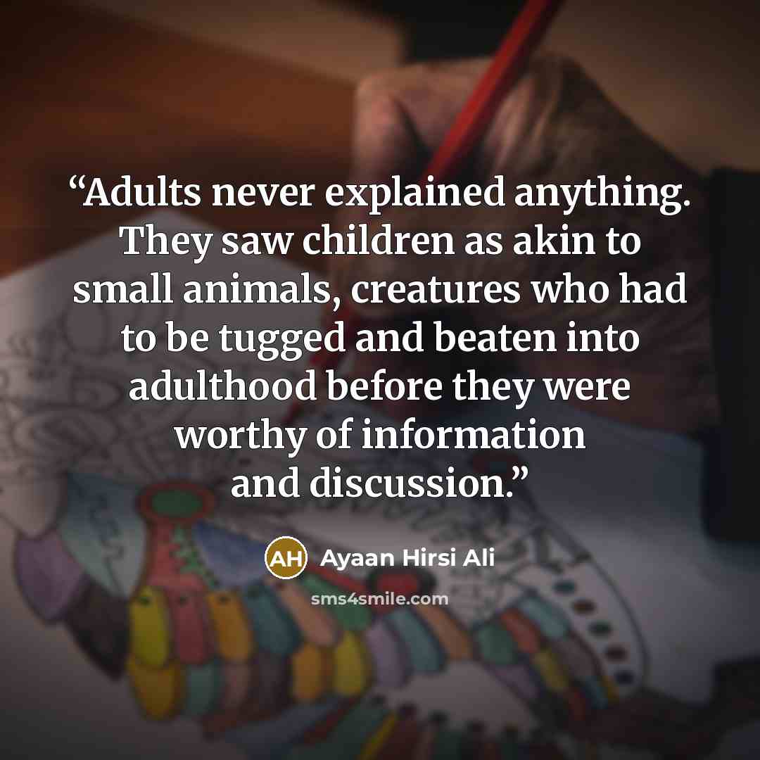 “Adults never explained anything. They saw children as akin to small animals, creatures who had to be tugged and beaten into adulthood before they were worthy of information and discussion.” quote by Ayaan Hirsi Ali