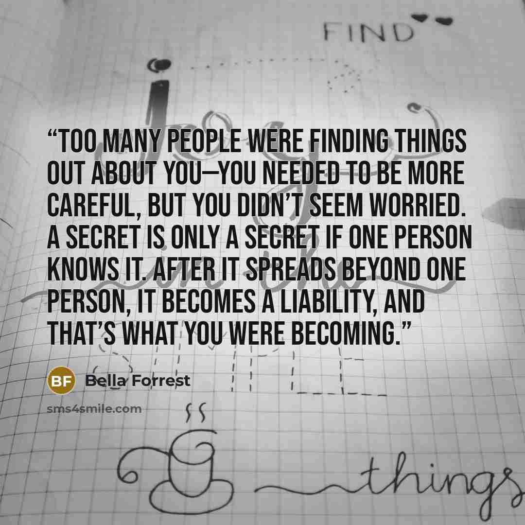 “Too many people were finding things out about you—you needed to be more careful, but you didn’t seem worried. A secret is only a secret if one person knows it. After it spreads beyond one person, it becomes a liability, and that’s what you were becoming.” quote by Bella Forrest