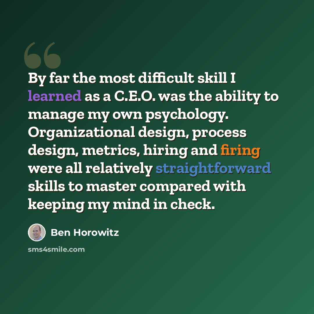 “By far the most difficult skill I learned as a C.E.O. was the ability to manage my own psychology. Organizational design, process design, metrics, hiring and firing were all relatively straightforward skills to master compared with keeping my mind in check.” quote by Ben Horowitz