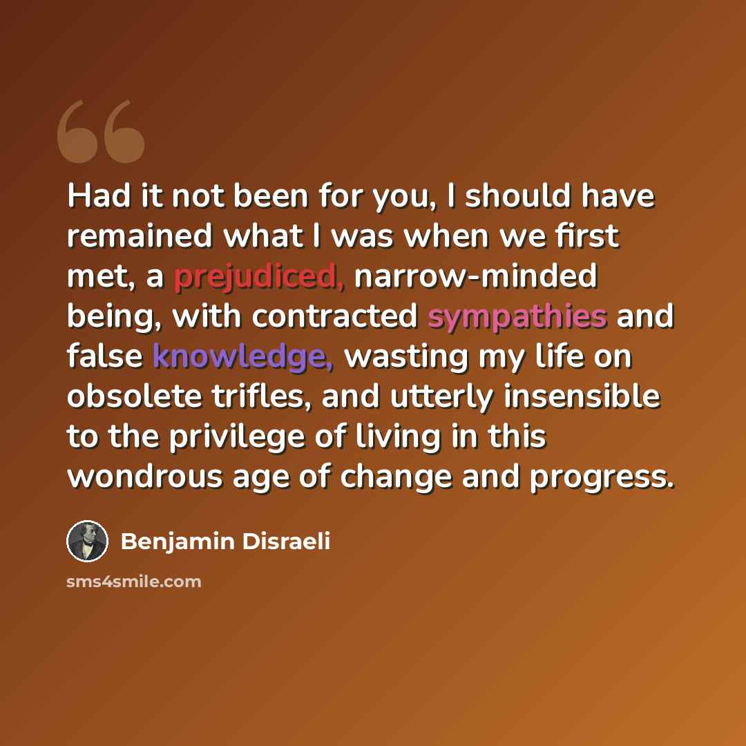 “Had it not been for you, I should have remained what I was when we first met, a prejudiced, narrow-minded being, with contracted sympathies and false knowledge, wasting my life on obsolete trifles, and utterly insensible to the privilege of living in this wondrous age of change and progress.” quote by Benjamin Disraeli