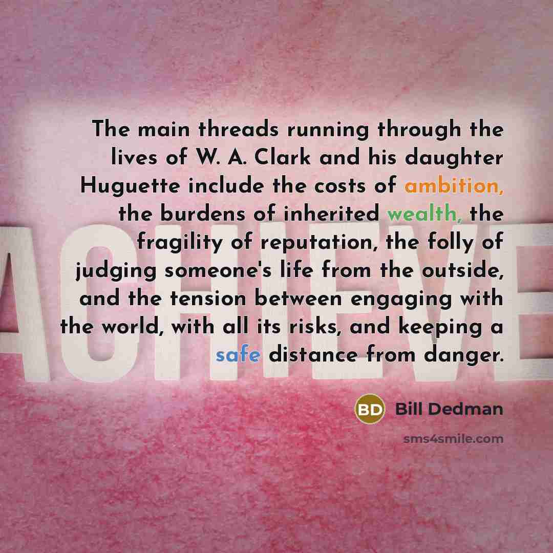 “The main threads running through the lives of W. A. Clark and his daughter Huguette include the costs of ambition, the burdens of inherited wealth, the fragility of reputation, the folly of judging someone's life from the outside, and the tension between engaging with the world, with all its…” quote by Bill Dedman