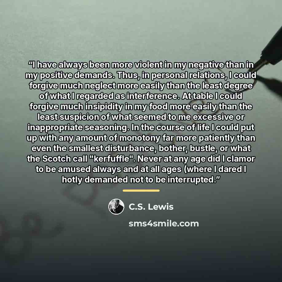 “I have always been more violent in my negative than in my positive demands. Thus, in personal relations, I could forgive much neglect more easily than the least degree of what I regarded as interference. At table I could forgive much insipidity in my food more easily than the least suspicion of…” quote by C.S. Lewis