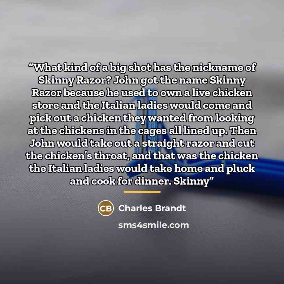 “What kind of a big shot has the nickname of Skinny Razor? John got the name Skinny Razor because he used to own a live chicken store and the Italian ladies would come and pick out a chicken they wanted from looking at the chickens in the cages all lined up. Then John would take out a straight…” quote by Charles Brandt