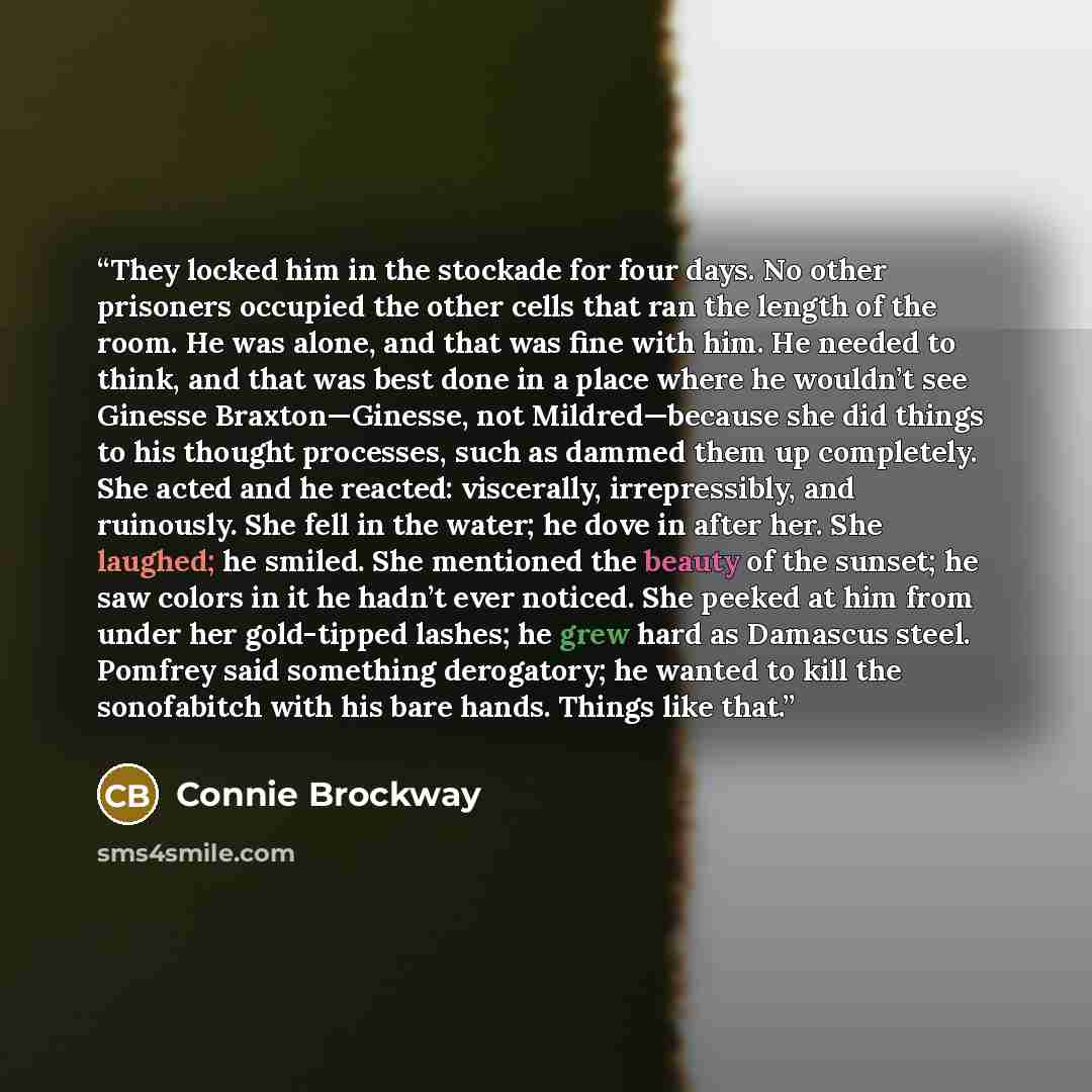 “They locked him in the stockade for four days. No other prisoners occupied the other cells that ran the length of the room. He was alone, and that was fine with him. He needed to think, and that was best done in a place where he wouldn’t see Ginesse Braxton—Ginesse, not Mildred—because she did…” quote by Connie Brockway