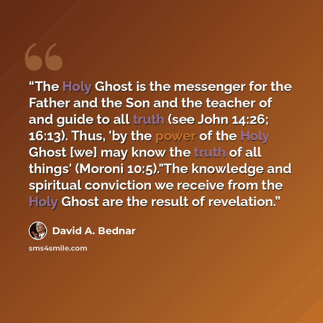 “The Holy Ghost is the messenger for the Father and the Son and the teacher of and guide to all truth (see John 14:26; 16:13). Thus, 'by the power of the Holy Ghost [we] may know the truth of all things' (Moroni 10:5)."The knowledge and spiritual conviction we receive from the Holy Ghost are the…” quote by David A. Bednar