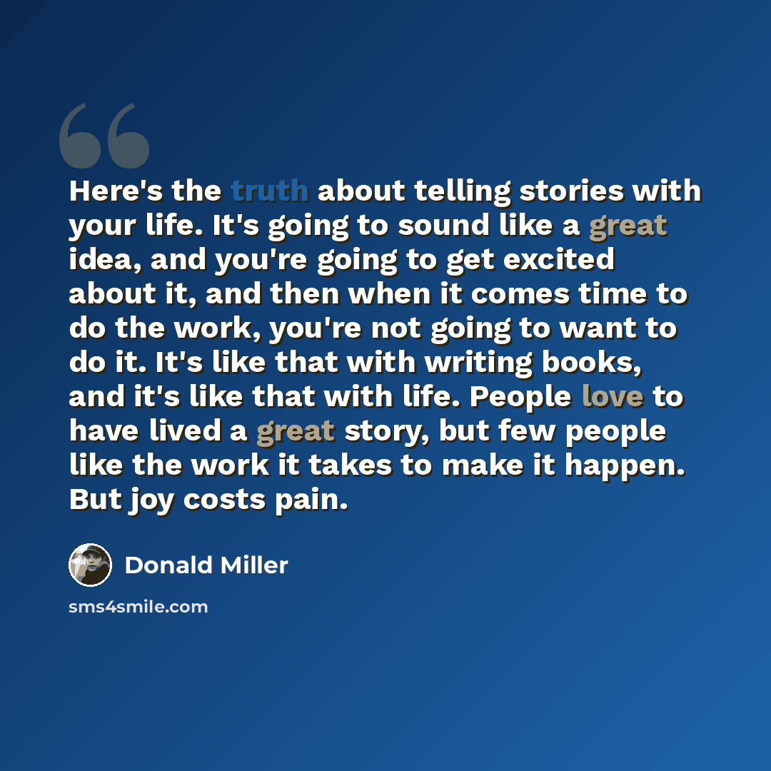 “Here's the truth about telling stories with your life. It's going to sound like a great idea, and you're going to get excited about it, and then when it comes time to do the work, you're not going to want to do it. It's like that with writing books, and it's like that with life. People love to…” quote by Donald Miller