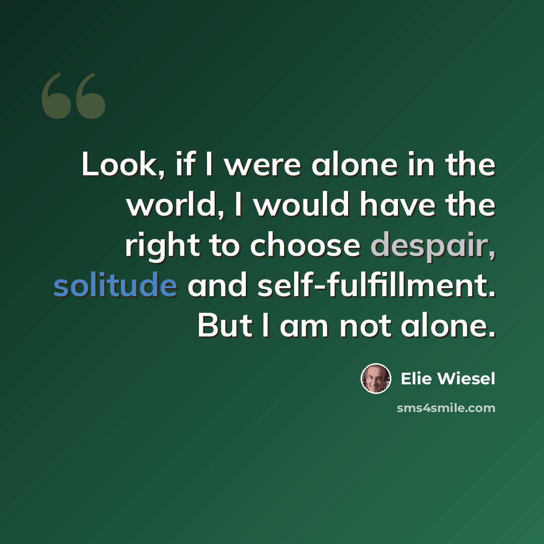 “Look, if I were alone in the world, I would have the right to choose despair, solitude and self-fulfillment. But I am not alone.” quote by Elie Wiesel