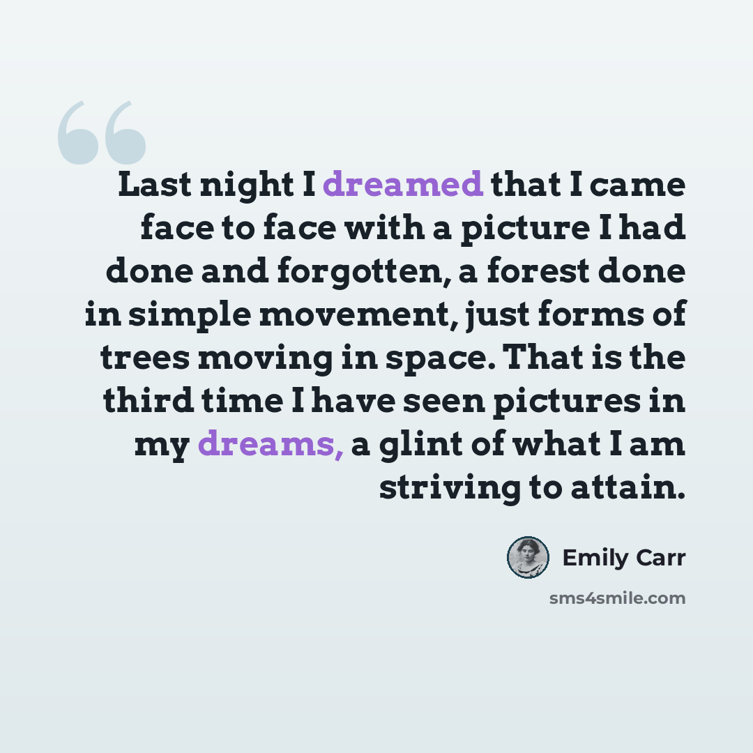 “Last night I dreamed that I came face to face with a picture I had done and forgotten, a forest done in simple movement, just forms of trees moving in space. That is the third time I have seen pictures in my dreams, a glint of what I am striving to attain.” quote by Emily Carr
