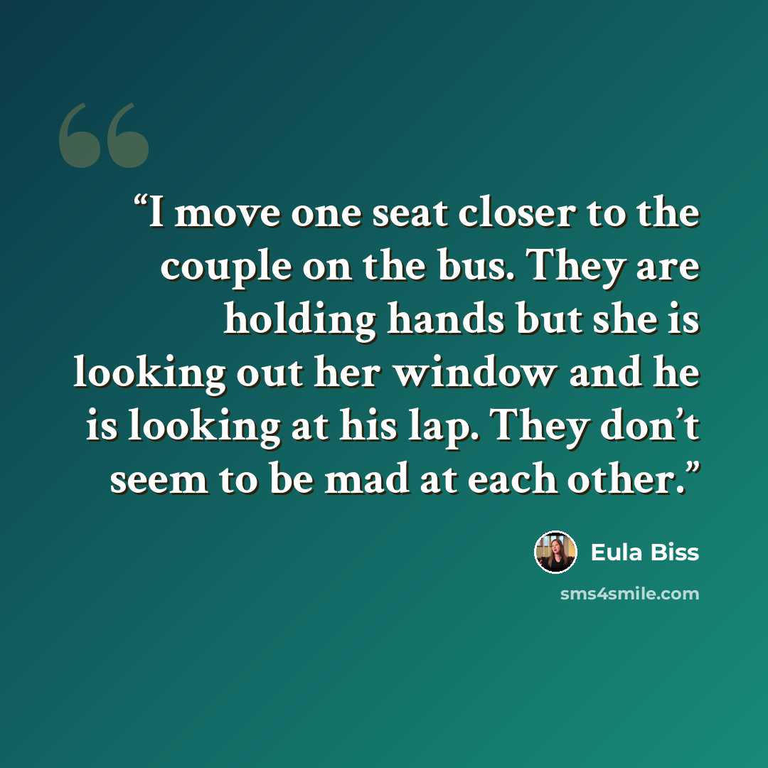 “I move one seat closer to the couple on the bus. They are holding hands but she is looking out her window and he is looking at his lap. They don’t seem to be mad at each other.” quote by Eula Biss