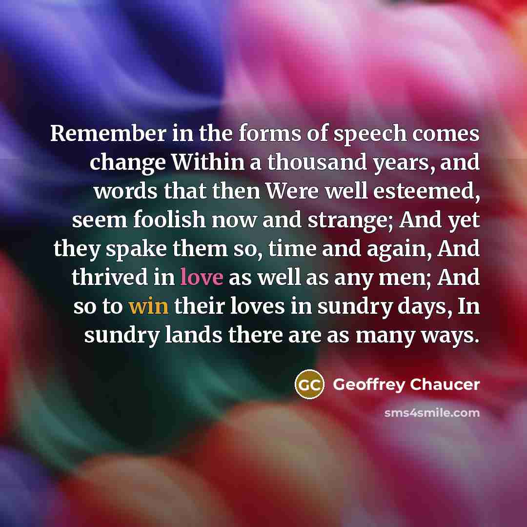 “Remember in the forms of speech comes change Within a thousand years, and words that then Were well esteemed, seem foolish now and strange; And yet they spake them so, time and again, And thrived in love as well as any men; And so to win their loves in sundry days, In sundry lands there are as…” quote by Geoffrey Chaucer