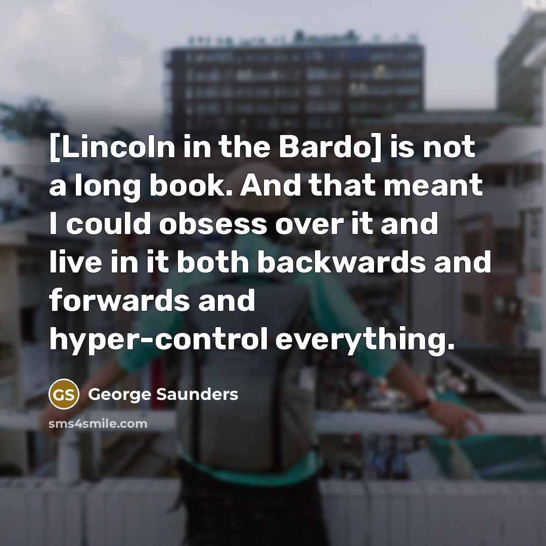 “[Lincoln in the Bardo] is not a long book. And that meant I could obsess over it and live in it both backwards and forwards and hyper-control everything.” quote by George Saunders