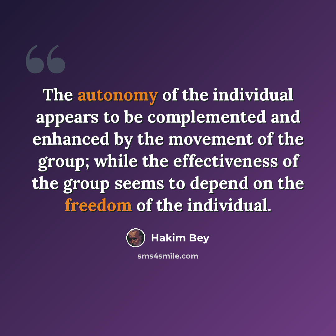 “The autonomy of the individual appears to be complemented and enhanced by the movement of the group; while the effectiveness of the group seems to depend on the freedom of the individual.” quote by Hakim Bey