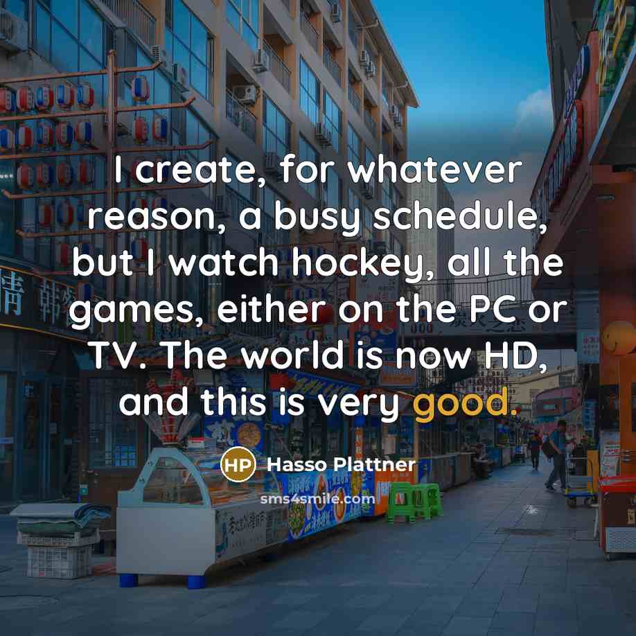 “I create, for whatever reason, a busy schedule, but I watch hockey, all the games, either on the PC or TV. The world is now HD, and this is very good.” quote by Hasso Plattner