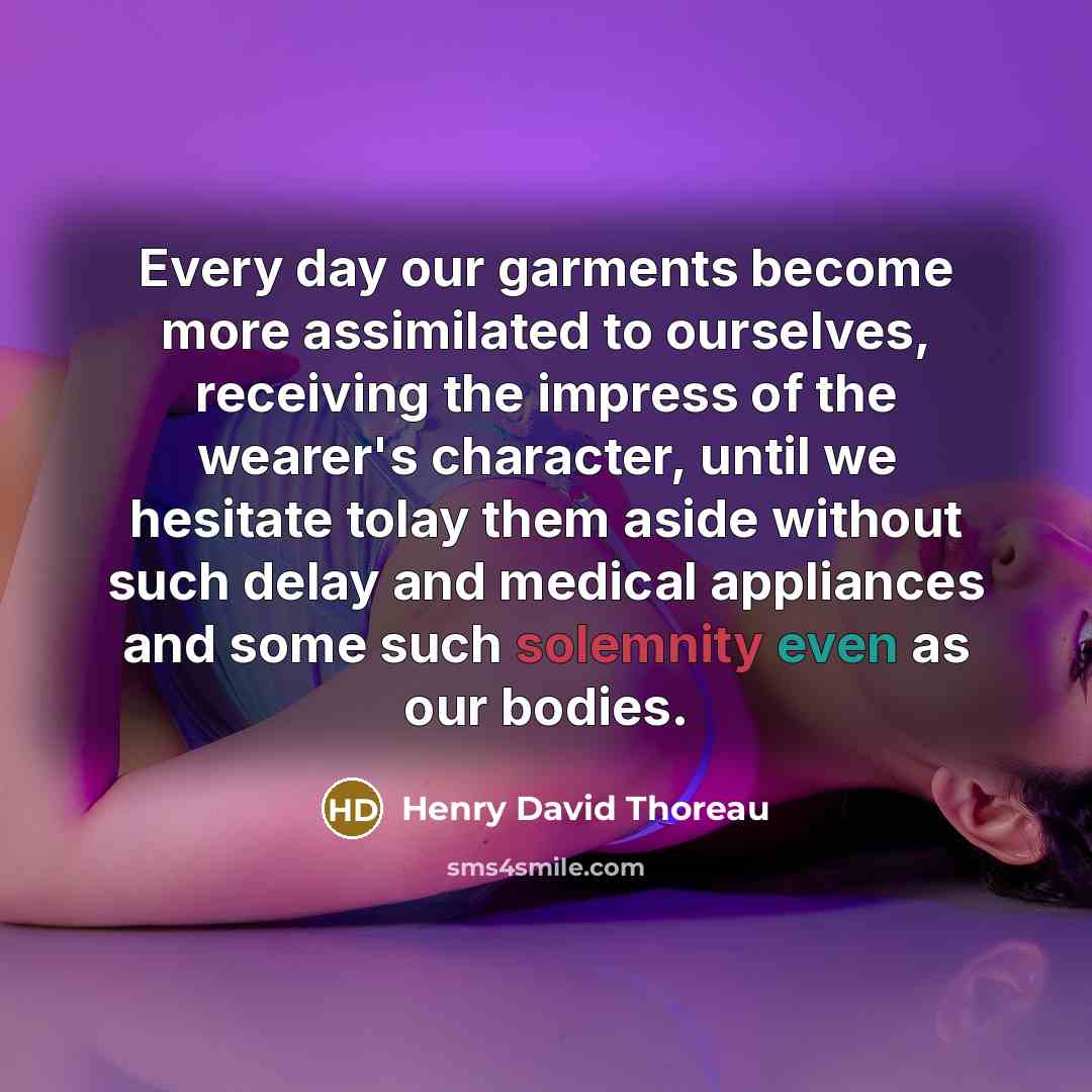 “Every day our garments become more assimilated to ourselves, receiving the impress of the wearer's character, until we hesitate tolay them aside without such delay and medical appliances and some such solemnity even as our bodies.” quote by Henry David Thoreau