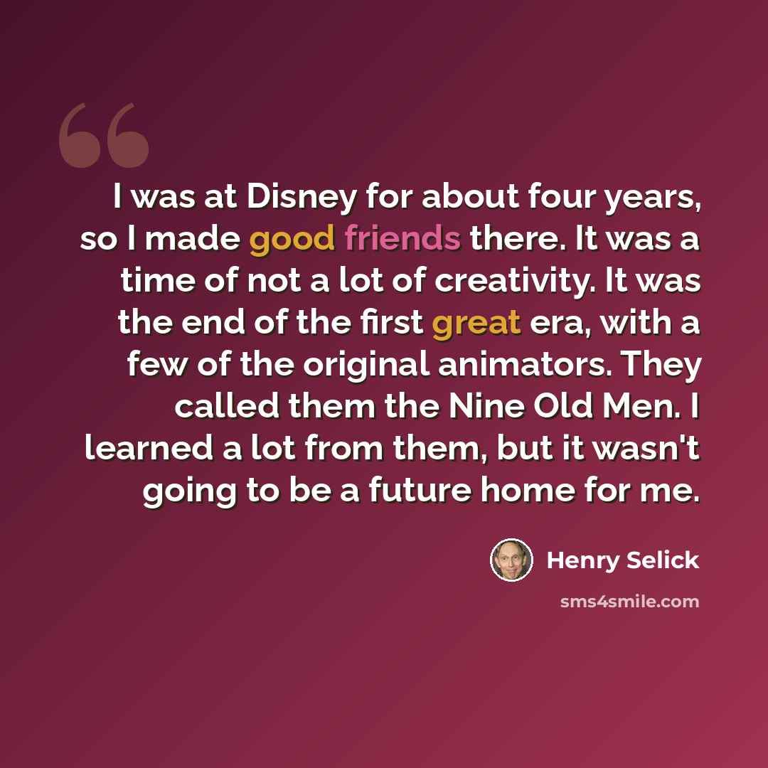 “I was at Disney for about four years, so I made good friends there. It was a time of not a lot of creativity. It was the end of the first great era, with a few of the original animators. They called them the Nine Old Men. I learned a lot from them, but it wasn't going to be a future home for me.” quote by Henry Selick