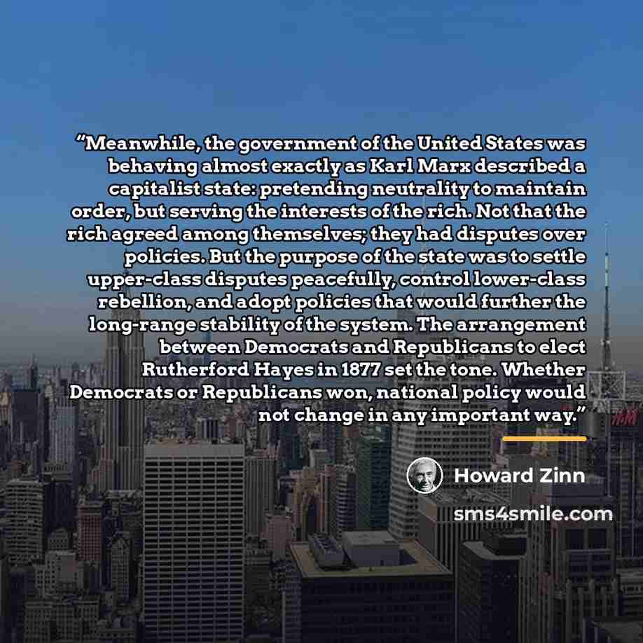 “Meanwhile, the government of the United States was behaving almost exactly as Karl Marx described a capitalist state: pretending neutrality to maintain order, but serving the interests of the rich. Not that the rich agreed among themselves; they had disputes over policies. But the purpose of the…” quote by Howard Zinn