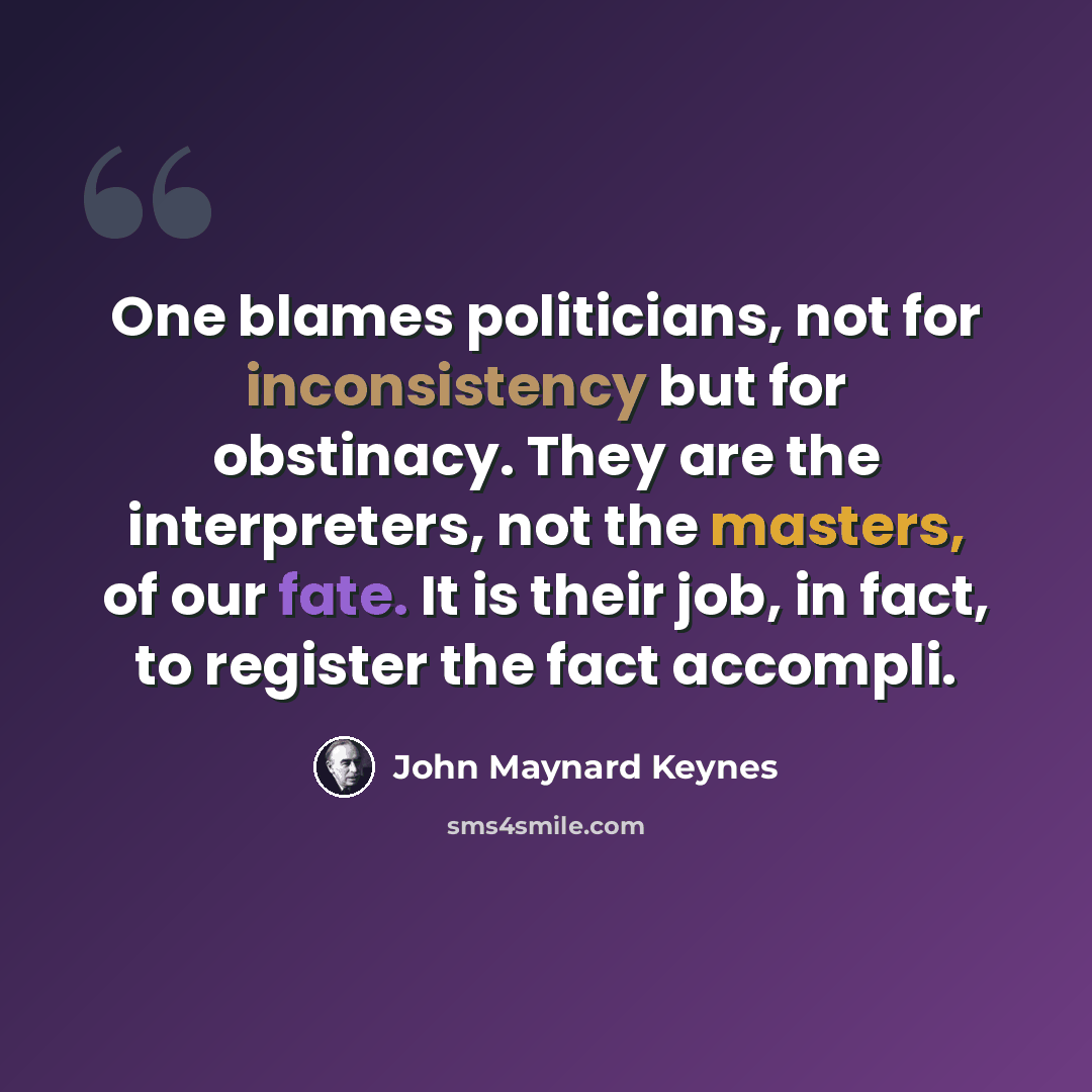 “One blames politicians, not for inconsistency but for obstinacy. They are the interpreters, not the masters, of our fate. It is their job, in fact, to register the fact accompli.” quote by John Maynard Keynes