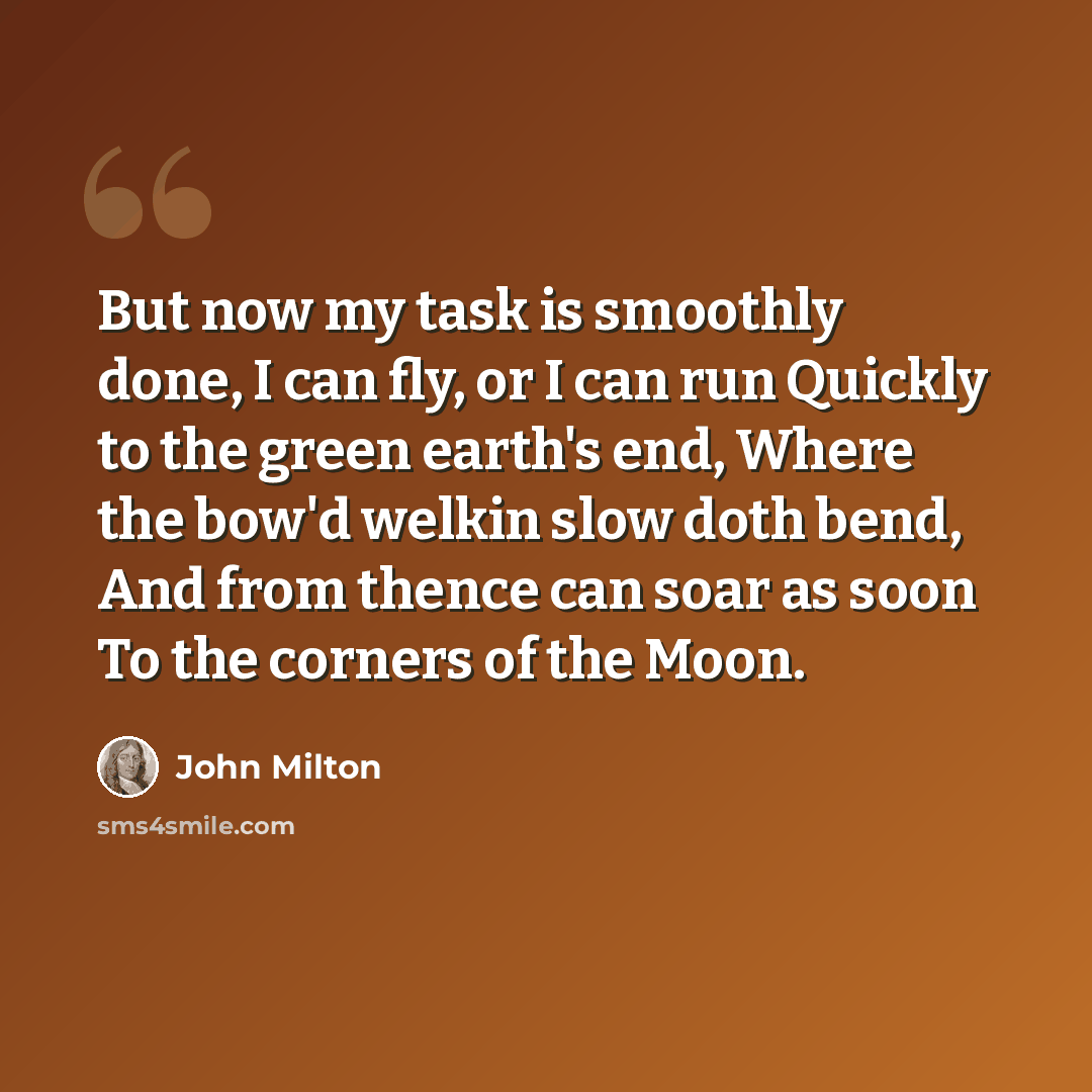 “But now my task is smoothly done, I can fly, or I can run Quickly to the green earth's end, Where the bow'd welkin slow doth bend, And from thence can soar as soon To the corners of the Moon.” quote by John Milton
