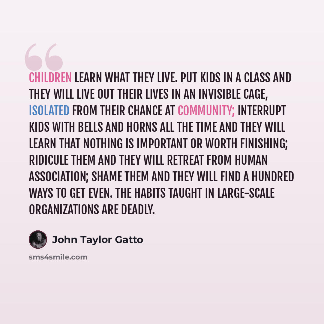 “Children learn what they live. Put kids in a class and they will live out their lives in an invisible cage, isolated from their chance at community; interrupt kids with bells and horns all the time and they will learn that nothing is important or worth finishing; ridicule them and they will…” quote by John Taylor Gatto